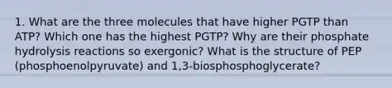 1. What are the three molecules that have higher PGTP than ATP? Which one has the highest PGTP? Why are their phosphate hydrolysis reactions so exergonic? What is the structure of PEP (phosphoenolpyruvate) and 1,3-biosphosphoglycerate?