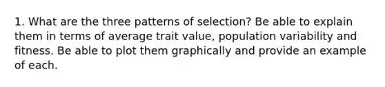 1. What are the three patterns of selection? Be able to explain them in terms of average trait value, population variability and fitness. Be able to plot them graphically and provide an example of each.