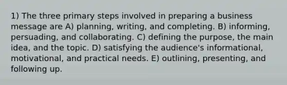 1) The three primary steps involved in preparing a business message are A) planning, writing, and completing. B) informing, persuading, and collaborating. C) defining the purpose, the main idea, and the topic. D) satisfying the audience's informational, motivational, and practical needs. E) outlining, presenting, and following up.