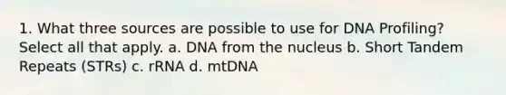 1. What three sources are possible to use for DNA Profiling? Select all that apply. a. DNA from the nucleus b. Short Tandem Repeats (STRs) c. rRNA d. mtDNA