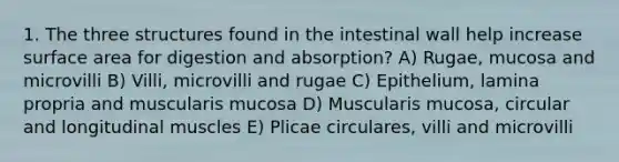 1. The three structures found in the intestinal wall help increase surface area for digestion and absorption? A) Rugae, mucosa and microvilli B) Villi, microvilli and rugae C) Epithelium, lamina propria and muscularis mucosa D) Muscularis mucosa, circular and longitudinal muscles E) Plicae circulares, villi and microvilli