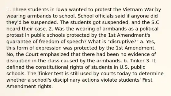 1. Three students in Iowa wanted to protest the Vietnam War by wearing armbands to school. School officials said if anyone did they'd be suspended. The students got suspended, and the S.C heard their case. 2. Was the wearing of armbands as a political protest in public schools protected by the 1st Amendment's guarantee of freedom of speech? What is "disruptive?" a. Yes, this form of expression was protected by the 1st Amendment. No, the Court emphasized that there had been no evidence of disruption in the class caused by the armbands. b. Tinker 3. It defined the constitutional rights of students in U.S. public schools. The Tinker test is still used by courts today to determine whether a school's disciplinary actions violate students' First Amendment rights.