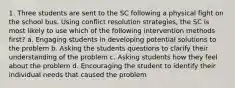 1. Three students are sent to the SC following a physical fight on the school bus. Using conflict resolution strategies, the SC is most likely to use which of the following intervention methods first? a. Engaging students in developing potential solutions to the problem b. Asking the students questions to clarify their understanding of the problem c. Asking students how they feel about the problem d. Encouraging the student to identify their individual needs that caused the problem