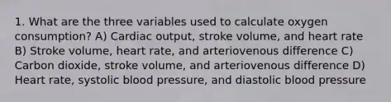 1. What are the three variables used to calculate oxygen consumption? A) Cardiac output, stroke volume, and heart rate B) Stroke volume, heart rate, and arteriovenous difference C) Carbon dioxide, stroke volume, and arteriovenous difference D) Heart rate, systolic blood pressure, and diastolic blood pressure