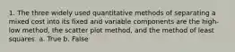 1. The three widely used quantitative methods of separating a mixed cost into its fixed and variable components are the high-low method, the scatter plot method, and the method of least squares. a. True b. False