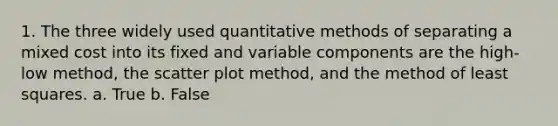 1. The three widely used quantitative methods of separating a mixed cost into its fixed and variable components are the high-low method, the scatter plot method, and the method of least squares. a. True b. False