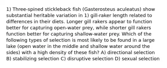 1) Three-spined stickleback fish (Gasterosteus aculeatus) show substantial heritable variation in 1) gill-raker length related to differences in their diets. Longer gill rakers appear to function better for capturing open-water prey, while shorter gill rakers function better for capturing shallow-water prey. Which of the following types of selection is most likely to be found in a large lake (open water in the middle and shallow water around the sides) with a high density of these fish? A) directional selection B) stabilizing selection C) disruptive selection D) sexual selection