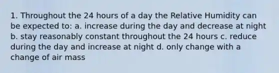 1. Throughout the 24 hours of a day the Relative Humidity can be expected to: a. increase during the day and decrease at night b. stay reasonably constant throughout the 24 hours c. reduce during the day and increase at night d. only change with a change of air mass