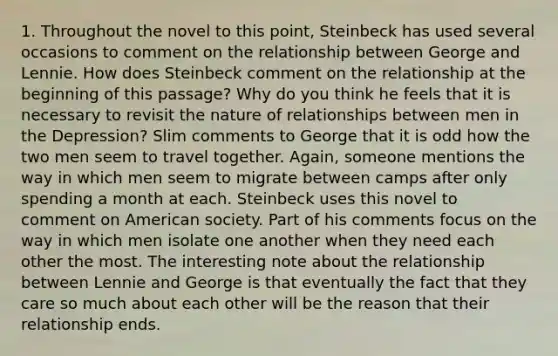 1. Throughout the novel to this point, Steinbeck has used several occasions to comment on the relationship between George and Lennie. How does Steinbeck comment on the relationship at the beginning of this passage? Why do you think he feels that it is necessary to revisit the nature of relationships between men in the Depression? Slim comments to George that it is odd how the two men seem to travel together. Again, someone mentions the way in which men seem to migrate between camps after only spending a month at each. Steinbeck uses this novel to comment on American society. Part of his comments focus on the way in which men isolate one another when they need each other the most. The interesting note about the relationship between Lennie and George is that eventually the fact that they care so much about each other will be the reason that their relationship ends.