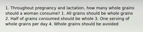 1. Throughout pregnancy and lactation, how many whole grains should a woman consume? 1. All grains should be whole grains 2. Half of grains consumed should be whole 3. One serving of whole grains per day 4. Whole grains should be avoided