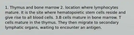 1. Thymus and bone marrow 2. location where lymphocytes mature. It is the site where hematopoietic stem cells reside and give rise to all blood cells. 3.B cells mature in bone marrow. T cells mature in the thymus. They then migrate to secondary lymphatic organs, waiting to encounter an antigen.