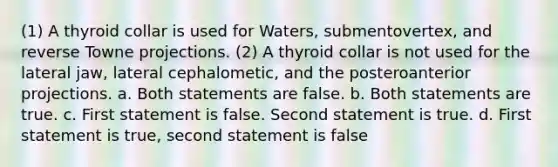 (1) A thyroid collar is used for Waters, submentovertex, and reverse Towne projections. (2) A thyroid collar is not used for the lateral jaw, lateral cephalometic, and the posteroanterior projections. a. Both statements are false. b. Both statements are true. c. First statement is false. Second statement is true. d. First statement is true, second statement is false