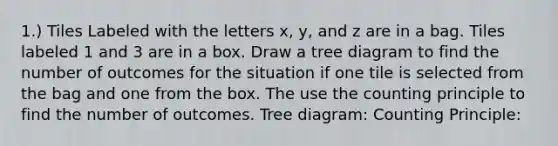 1.) Tiles Labeled with the letters x, y, and z are in a bag. Tiles labeled 1 and 3 are in a box. Draw a tree diagram to find the number of outcomes for the situation if one tile is selected from the bag and one from the box. The use the counting principle to find the number of outcomes. Tree diagram: Counting Principle: