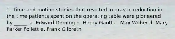 1. Time and motion studies that resulted in drastic reduction in the time patients spent on the operating table were pioneered by _____. a. Edward Deming b. Henry Gantt c. Max Weber d. Mary Parker Follett e. Frank Gilbreth