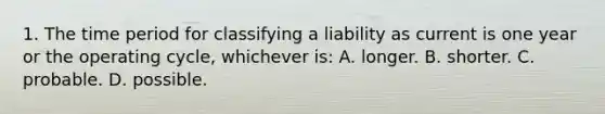 1. The time period for classifying a liability as current is one year or the operating cycle, whichever is: A. longer. B. shorter. C. probable. D. possible.