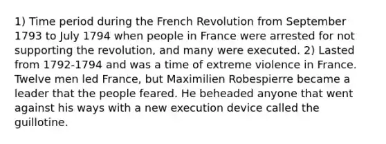 1) Time period during the French Revolution from September 1793 to July 1794 when people in France were arrested for not supporting the revolution, and many were executed. 2) Lasted from 1792-1794 and was a time of extreme violence in France. Twelve men led France, but Maximilien Robespierre became a leader that the people feared. He beheaded anyone that went against his ways with a new execution device called the guillotine.