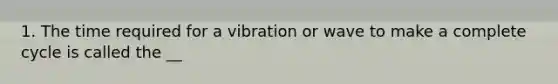 1. The time required for a vibration or wave to make a complete cycle is called the __