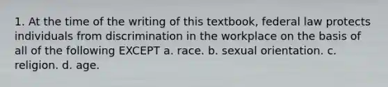 1. At the time of the writing of this textbook, federal law protects individuals from discrimination in the workplace on the basis of all of the following EXCEPT a. race. b. sexual orientation. c. religion. d. age.