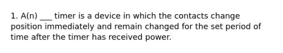 1. A(n) ___ timer is a device in which the contacts change position immediately and remain changed for the set period of time after the timer has received power.