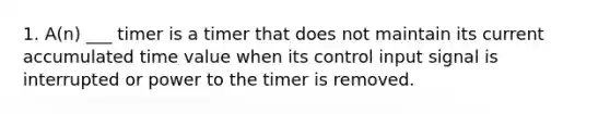 1. A(n) ___ timer is a timer that does not maintain its current accumulated time value when its control input signal is interrupted or power to the timer is removed.