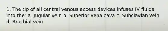 1. The tip of all central venous access devices infuses IV fluids into the: a. Jugular vein b. Superior vena cava c. Subclavian vein d. Brachial vein