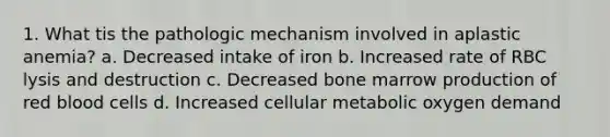 1. What tis the pathologic mechanism involved in aplastic anemia? a. Decreased intake of iron b. Increased rate of RBC lysis and destruction c. Decreased bone marrow production of red blood cells d. Increased cellular metabolic oxygen demand