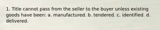 1. Title cannot pass from the seller to the buyer unless existing goods have been: a. manufactured. b. tendered. c. identified. d. delivered.