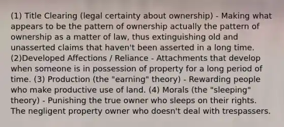 (1) Title Clearing (legal certainty about ownership) - Making what appears to be the pattern of ownership actually the pattern of ownership as a matter of law, thus extinguishing old and unasserted claims that haven't been asserted in a long time. (2)Developed Affections / Reliance - Attachments that develop when someone is in possession of property for a long period of time. (3) Production (the "earning" theory) - Rewarding people who make productive use of land. (4) Morals (the "sleeping" theory) - Punishing the true owner who sleeps on their rights. The negligent property owner who doesn't deal with trespassers.