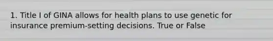 1. Title I of GINA allows for health plans to use genetic for insurance premium-setting decisions. True or False