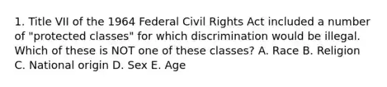 1. Title VII of the 1964 Federal Civil Rights Act included a number of "protected classes" for which discrimination would be illegal. Which of these is NOT one of these classes? A. Race B. Religion C. National origin D. Sex E. Age