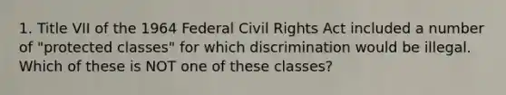 1. Title VII of the 1964 Federal Civil Rights Act included a number of "protected classes" for which discrimination would be illegal. Which of these is NOT one of these classes?