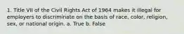 1. Title VII of the Civil Rights Act of 1964 makes it illegal for employers to discriminate on the basis of race, color, religion, sex, or national origin. a. True b. False