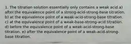 1. The titration solution essentially only contains a weak acid a) after the equivalence point of a strong-acid-strong-base titration. b) at the equivalence point of a weak-acid-strong-base titration. c) at the equivalence point of a weak-base-strong-acid titration. d) before the equivalence point of a weak-acid-strong-base titration. e) after the equivalence point of a weak-acid-strong-base titration.