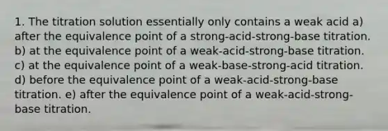 1. The titration solution essentially only contains a weak acid a) after the equivalence point of a strong-acid-strong-base titration. b) at the equivalence point of a weak-acid-strong-base titration. c) at the equivalence point of a weak-base-strong-acid titration. d) before the equivalence point of a weak-acid-strong-base titration. e) after the equivalence point of a weak-acid-strong-base titration.