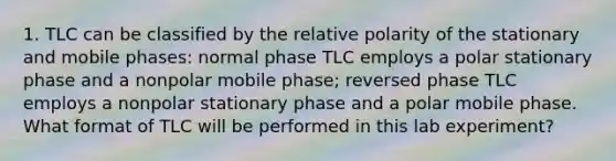 1. TLC can be classified by the relative polarity of the stationary and mobile phases: normal phase TLC employs a polar stationary phase and a nonpolar mobile phase; reversed phase TLC employs a nonpolar stationary phase and a polar mobile phase. What format of TLC will be performed in this lab experiment?