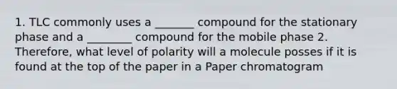 1. TLC commonly uses a _______ compound for the stationary phase and a ________ compound for the mobile phase 2. Therefore, what level of polarity will a molecule posses if it is found at the top of the paper in a Paper chromatogram