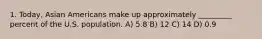 1. Today, Asian Americans make up approximately _________ percent of the U.S. population. A) 5.8 B) 12 C) 14 D) 0.9