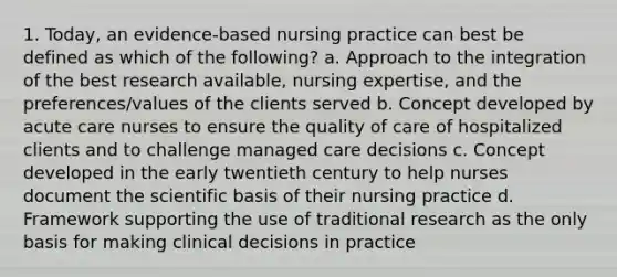 1. Today, an evidence-based nursing practice can best be defined as which of the following? a. Approach to the integration of the best research available, nursing expertise, and the preferences/values of the clients served b. Concept developed by acute care nurses to ensure the quality of care of hospitalized clients and to challenge managed care decisions c. Concept developed in the early twentieth century to help nurses document the scientific basis of their nursing practice d. Framework supporting the use of traditional research as the only basis for making clinical decisions in practice