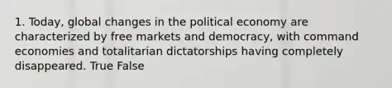 1. Today, global changes in the political economy are characterized by free markets and democracy, with command economies and totalitarian dictatorships having completely disappeared. True False