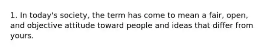 1. In today's society, the term has come to mean a fair, open, and objective attitude toward people and ideas that differ from yours.