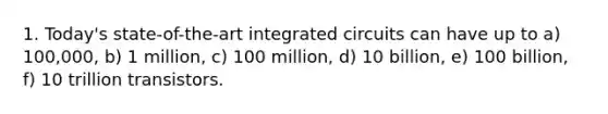 1. Today's state-of-the-art integrated circuits can have up to a) 100,000, b) 1 million, c) 100 million, d) 10 billion, e) 100 billion, f) 10 trillion transistors.