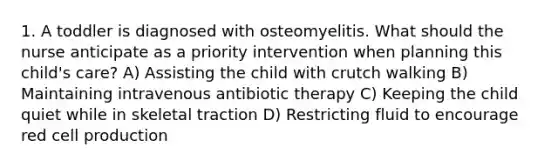 1. A toddler is diagnosed with osteomyelitis. What should the nurse anticipate as a priority intervention when planning this child's care? A) Assisting the child with crutch walking B) Maintaining intravenous antibiotic therapy C) Keeping the child quiet while in skeletal traction D) Restricting fluid to encourage red cell production