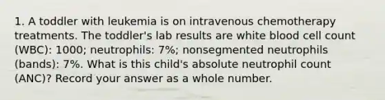 1. A toddler with leukemia is on intravenous chemotherapy treatments. The toddler's lab results are white blood cell count (WBC): 1000; neutrophils: 7%; nonsegmented neutrophils (bands): 7%. What is this child's absolute neutrophil count (ANC)? Record your answer as a whole number.