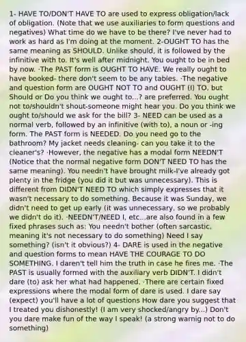 1- HAVE TO/DON'T HAVE TO are used to express obligation/lack of obligation. (Note that we use auxiliaries to form questions and negatives) What time do we have to be there? I've never had to work as hard as I'm doing at the moment. 2-OUGHT TO has the same meaning as SHOULD. Unlike should, it is followed by the infinitive with to. It's well after midnight. You ought to be in bed by now. ·The PAST form is OUGHT TO HAVE. We really ought to have booked- there don't seem to be any tables. ·The negative and question form are OUGHT NOT TO and OUGHT (I) TO, but Should or Do you think we ought to...? are preferred. You ought not to/shouldn't shout-someone might hear you. Do you think we ought to/should we ask for the bill? 3- NEED can be used as a normal verb, followed by an infinitive (with to), a noun or -ing form. The PAST form is NEEDED. Do you need go to the bathroom? My jacket needs cleaning- can you take it to the cleaner's? ·However, the negative has a modal form NEEDN'T (Notice that the normal negative form DON'T NEED TO has the same meaning). You needn't have brought milk-I've already got plenty in the fridge (you did it but was unnecessary). This is different from DIDN'T NEED TO which simply expresses that it wasn't necessary to do something. Because it was Sunday, we didn't need to get up early (it was unnecessary, so we probably we didn't do it). ·NEEDN'T/NEED I, etc...are also found in a few fixed phrases such as: You needn't bother (often sarcastic, meaning it's not necessary to do something) Need I say something? (isn't it obvious?) 4- DARE is used in the negative and question forms to mean HAVE THE COURAGE TO DO SOMETHING. I daren't tell him the truth in case he fires me. ·The PAST is usually formed with the auxiliary verb DIDN'T. I didn't dare (to) ask her what had happened. ·There are certain fixed expressions where the modal form of dare is used. I dare say (expect) you'll have a lot of questions How dare you suggest that I treated you dishonestly! (I am very shocked/angry by...) Don't you dare make fun of the way I speak! (a strong warnig not to do something)