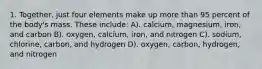 1. Together, just four elements make up more than 95 percent of the body's mass. These include: A). calcium, magnesium, iron, and carbon B). oxygen, calcium, iron, and nitrogen C). sodium, chlorine, carbon, and hydrogen D). oxygen, carbon, hydrogen, and nitrogen