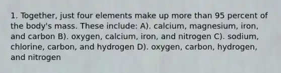 1. Together, just four elements make up more than 95 percent of the body's mass. These include: A). calcium, magnesium, iron, and carbon B). oxygen, calcium, iron, and nitrogen C). sodium, chlorine, carbon, and hydrogen D). oxygen, carbon, hydrogen, and nitrogen