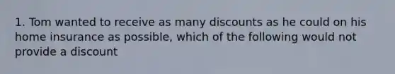 1. Tom wanted to receive as many discounts as he could on his home insurance as possible, which of the following would not provide a discount