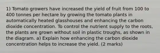 1) Tomato growers have increased the yield of fruit from 100 to 400 tonnes per hectare by growing the tomato plants in automatically heated glasshouses and enhancing the carbon dioxide concentration. To control the nutrient supply to the roots, the plants are grown without soil in plastic troughs, as shown in the diagram. a) Explain how enhancing the carbon dioxide concentration helps to increase the yield. (2 marks)