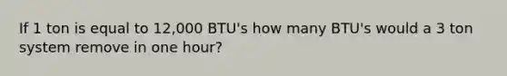 If 1 ton is equal to 12,000 BTU's how many BTU's would a 3 ton system remove in one hour?