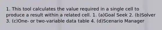 1. This tool calculates the value required in a single cell to produce a result within a related cell. 1. (a)Goal Seek 2. (b)Solver 3. (c)One- or two-variable data table 4. (d)Scenario Manager